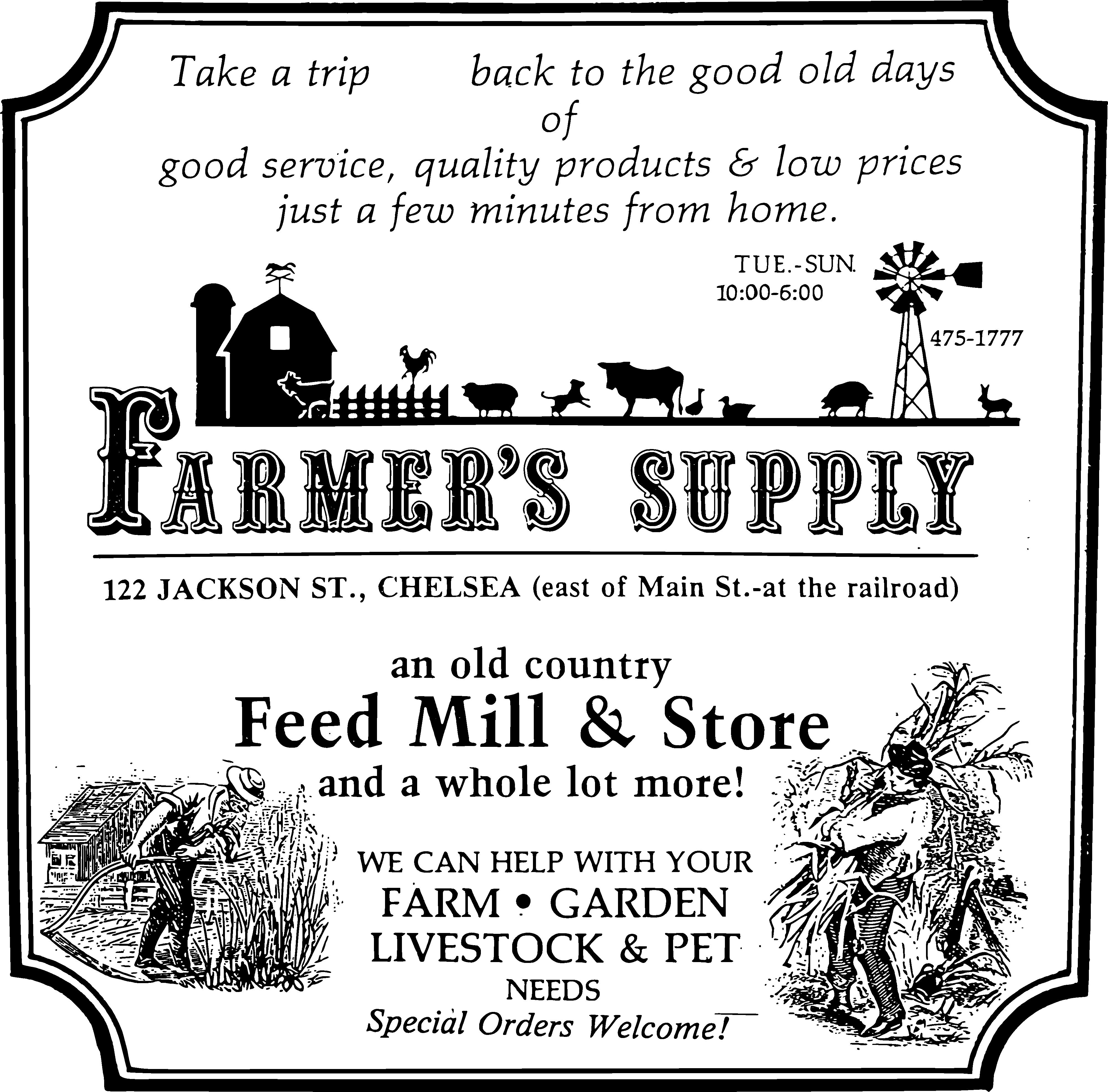 Vintage style store sign that says: 
                                    Take a trip back to the good old days of good service, 
                                    quality products & low prices just a few minutes from home.
                                    Tues-Sun 10:00 AM to 6:00 PM
                                    Farmer's Supply
                                    122 Jackson St., Chelsea (east of Main St.-at the railroad)
                                    an old country Feed Mill & Store
                                    and a whole lot more!
                                    WE CAN HELP WITH your
                                    Farm, Garden, Livestock & Pet needs
                                    Special Orders Welcome!