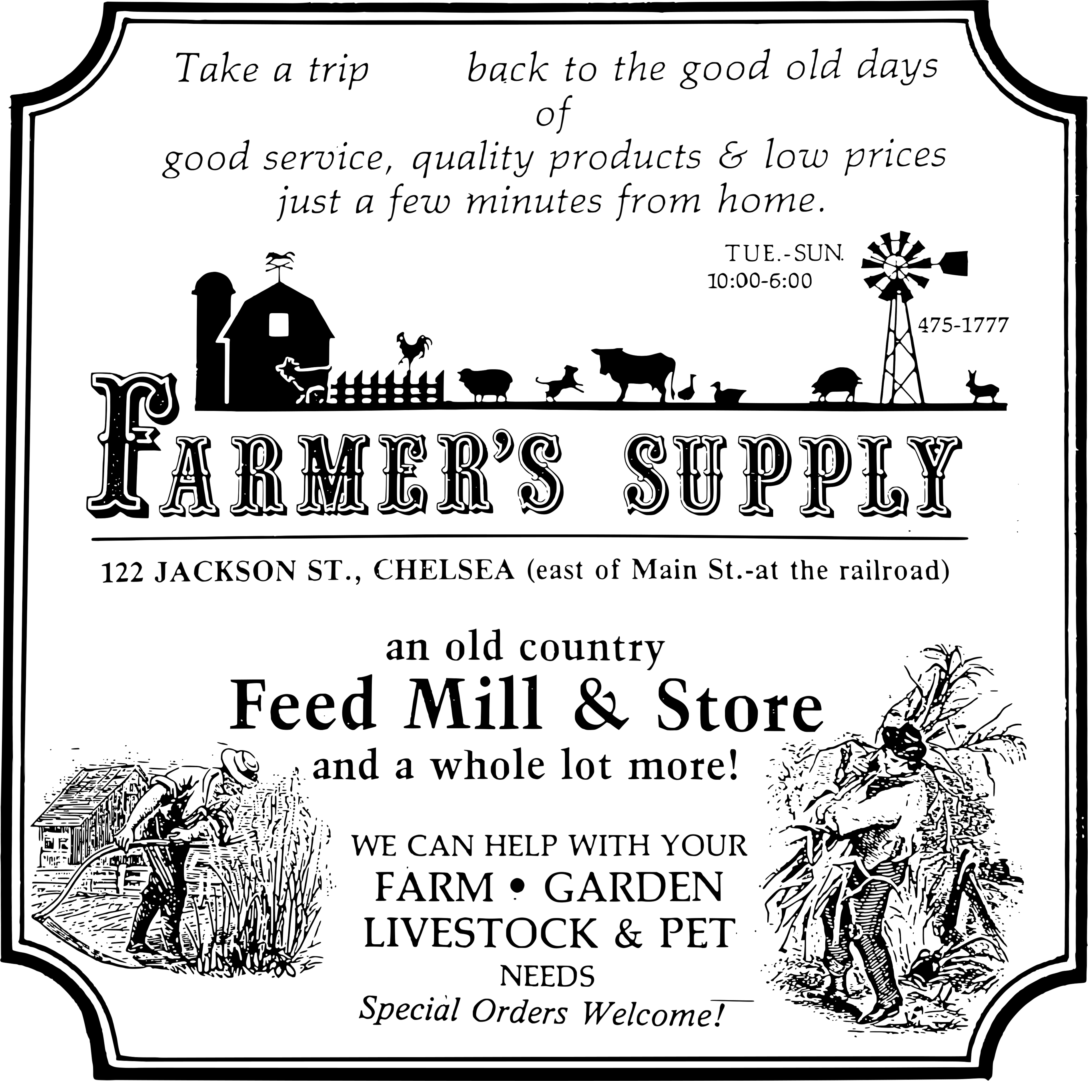 Vintage style store sign: 
                                Take a trip back to the good old days of good service, 
                                quality products & low prices just a few minutes from home.
                                Tues-Sun 10:00 AM to 6:00 PM
                                Farmer's Supply
                                122 Jackson St., Chelsea (east of Main St.-at the railroad)
                                an old country Feed Mill & Store
                                and a whole lot more!
                                WE CAN HELP WITH your
                                Farm, Garden, Livestock & Pet needs
                                Special Orders Welcome!